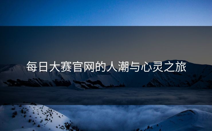 每日大赛官网的人潮与心灵之旅 每日大赛官网的人潮与心灵之旅