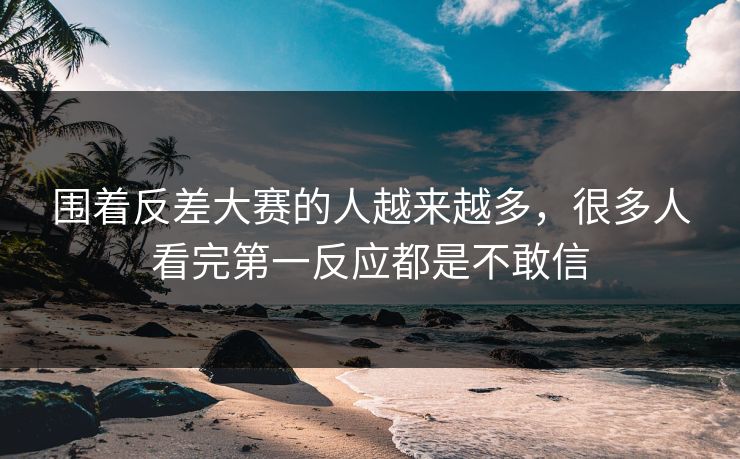 围着反差大赛的人越来越多,很多人看完第一反应都是不敢信