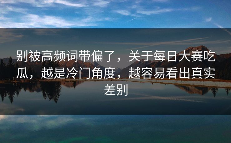 别被高频词带偏了，关于每日大赛吃瓜，越是冷门角度，越容易看出真实差别