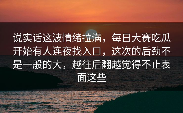 说实话这波情绪拉满，每日大赛吃瓜开始有人连夜找入口，这次的后劲不是一般的大，越往后翻越觉得不止表面这些